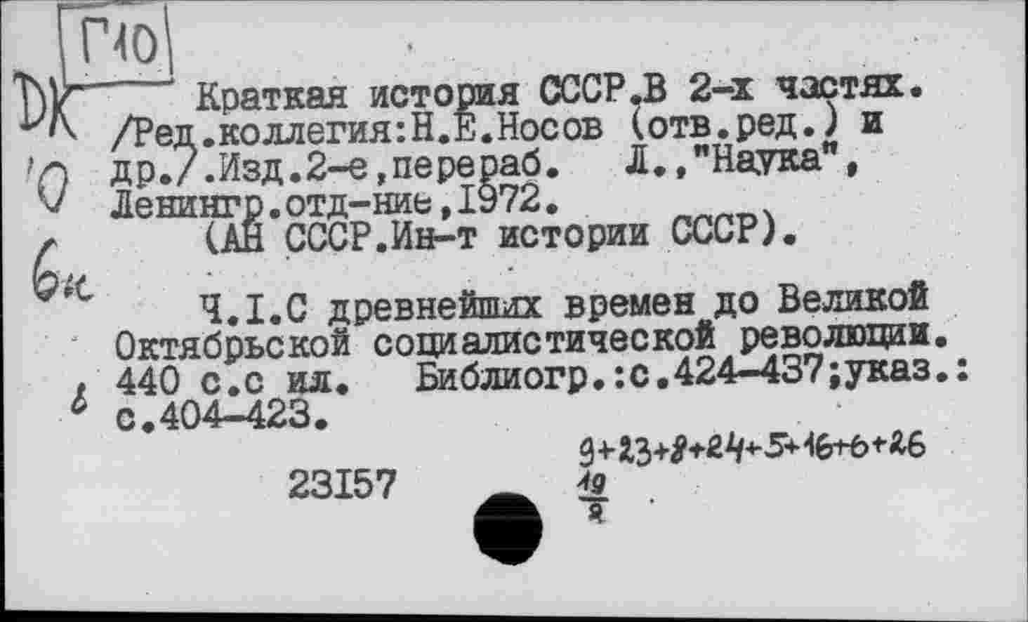 ﻿'ПО
/Ред.коллегия : Н.Е • Но< >г\ др./. Изд. 2-е, пере раб V Денингр. отд-ние, ІУ72
Краткая история СССР .В 2-х частях.
.коллегия:Н.Е.Носов (отв.ред.) и i. Д.,"Наука", ____нгр.отд—ниє,іуу2,
(АН СССР.Ин-т истории СССР).
Ч.І.С древнейших времен до Великой Октябрьской социалистической революции. 440 с.с ил.	Библиогр.:с.424-437;указ.:
с.404-423.
23157 Ä £